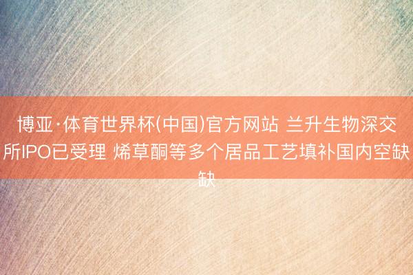 博亚·体育世界杯(中国)官方网站 兰升生物深交所IPO已受理 烯草酮等多个居品工艺填补国内空缺