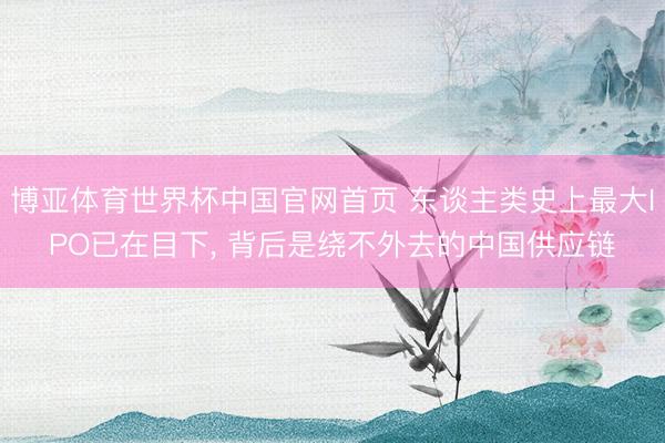 博亚体育世界杯中国官网首页 东谈主类史上最大IPO已在目下, 背后是绕不外去的中国供应链