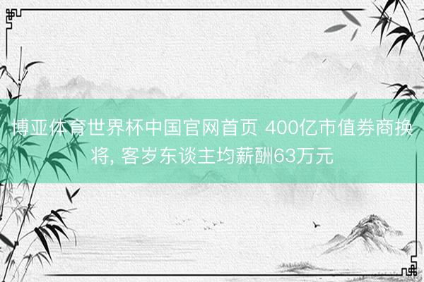 博亚体育世界杯中国官网首页 400亿市值券商换将， 客岁东谈主均薪酬63万元