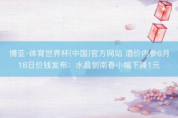博亚·体育世界杯(中国)官方网站 酒价内参6月18日价钱发布:水晶剑南春小幅下降1元