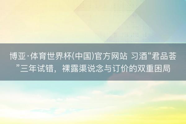 博亚·体育世界杯(中国)官方网站 习酒“君品荟”三年试错,裸露渠说念与订价的双重困局