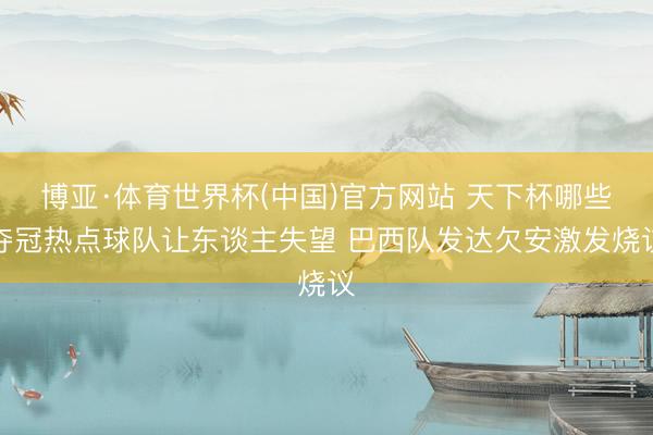 博亚·体育世界杯(中国)官方网站 天下杯哪些夺冠热点球队让东谈主失望 巴西队发达欠安激发烧议
