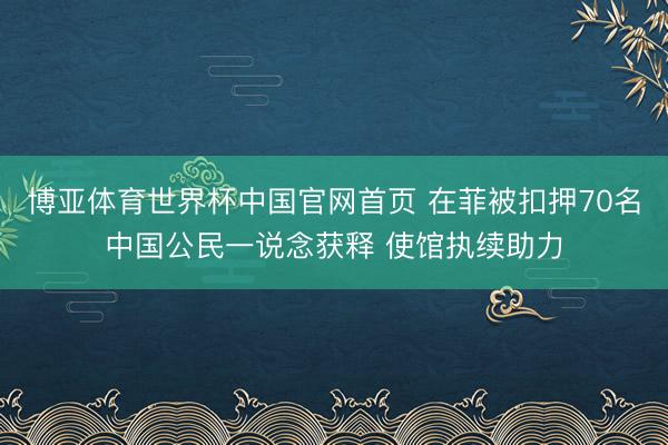 博亚体育世界杯中国官网首页 在菲被扣押70名中国公民一说念获释 使馆执续助力