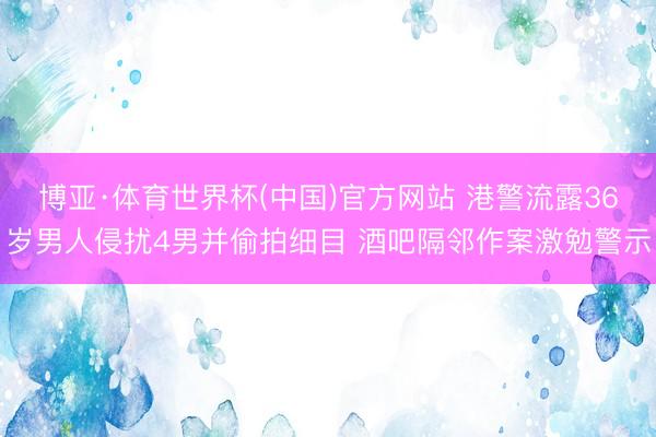 博亚·体育世界杯(中国)官方网站 港警流露36岁男人侵扰4男并偷拍细目 酒吧隔邻作案激勉警示