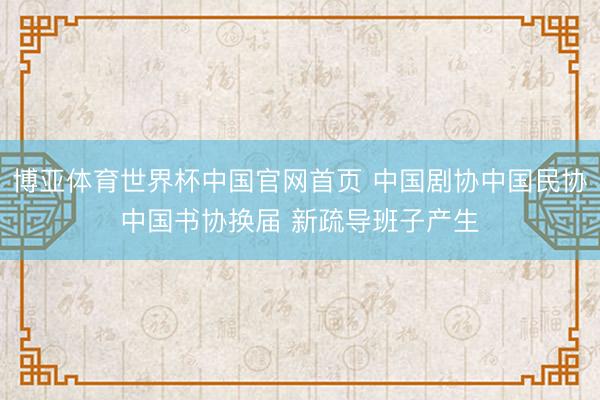 博亚体育世界杯中国官网首页 中国剧协中国民协中国书协换届 新疏导班子产生