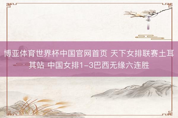博亚体育世界杯中国官网首页 天下女排联赛土耳其站 中国女排1-3巴西无缘六连胜