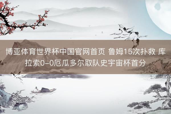 博亚体育世界杯中国官网首页 鲁姆15次扑救 库拉索0-0厄瓜多尔取队史宇宙杯首分
