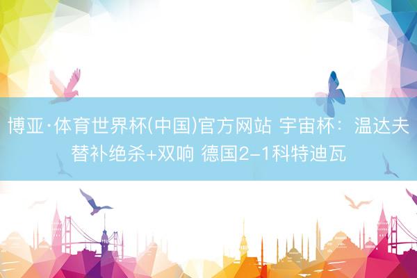 博亚·体育世界杯(中国)官方网站 宇宙杯：温达夫替补绝杀+双响 德国2-1科特迪瓦