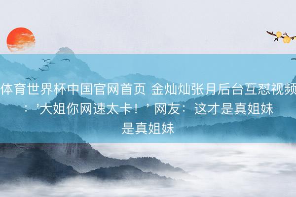 博亚体育世界杯中国官网首页 金灿灿张月后台互怼视频流出:'大姐你网速太卡!' 网友:这才是真姐妹