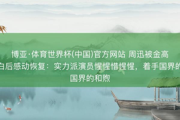 博亚·体育世界杯(中国)官方网站 周迅被金高银表白后感动恢复:实力派演员惺惺惜惺惺,着手国界的和煦